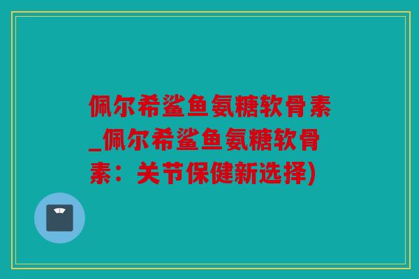 佩尔希鲨鱼氨糖软骨素_佩尔希鲨鱼氨糖软骨素：关节保健新选择)