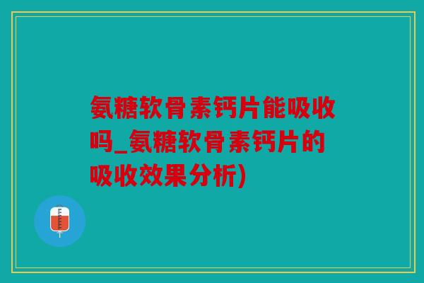 氨糖软骨素钙片能吸收吗_氨糖软骨素钙片的吸收效果分析)