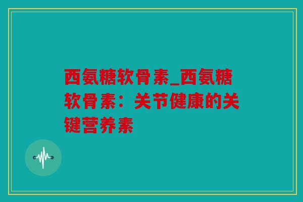 西氨糖软骨素_西氨糖软骨素：关节健康的关键营养素