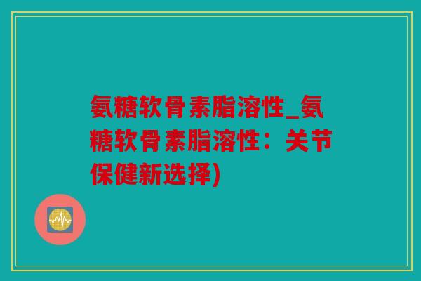 氨糖软骨素脂溶性_氨糖软骨素脂溶性：关节保健新选择)