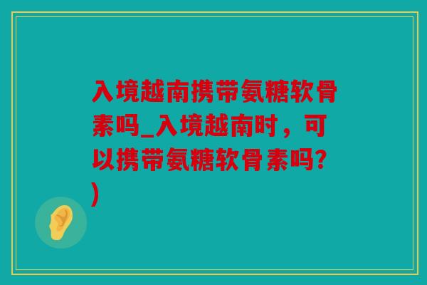 入境越南携带氨糖软骨素吗_入境越南时，可以携带氨糖软骨素吗？)