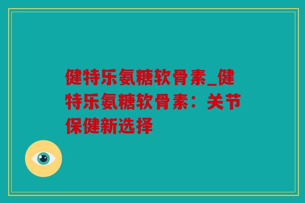健特乐氨糖软骨素_健特乐氨糖软骨素：关节保健新选择