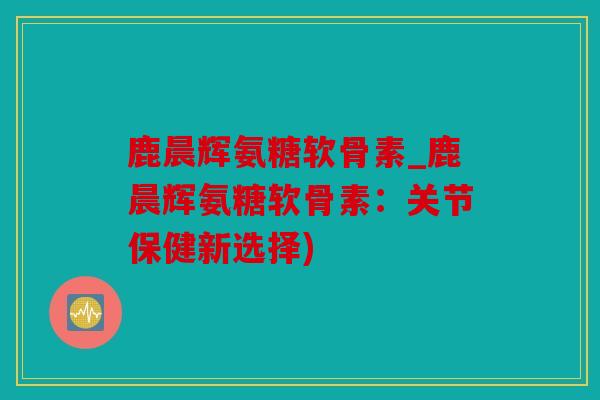 鹿晨辉氨糖软骨素_鹿晨辉氨糖软骨素:关节保健新选择) 鹿晨辉氨糖软骨素_鹿晨辉氨糖软骨素:关节保健新选择)