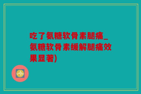 吃了氨糖软骨素腿痛_氨糖软骨素缓解腿痛效果显著)