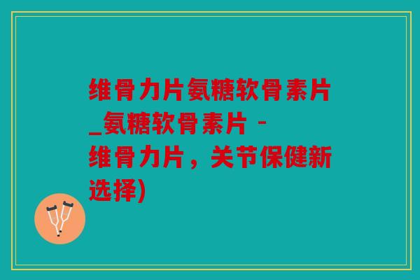 维骨力片氨糖软骨素片_氨糖软骨素片 - 维骨力片，关节保健新选择)