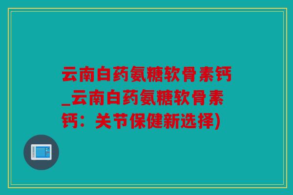 云南白药氨糖软骨素钙_云南白药氨糖软骨素钙：关节保健新选择)