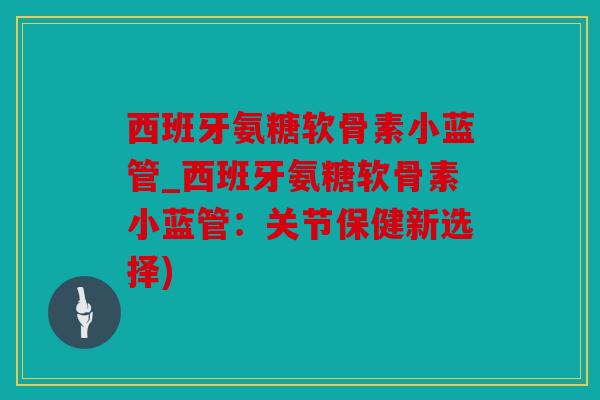 西班牙氨糖软骨素小蓝管_西班牙氨糖软骨素小蓝管：关节保健新选择)