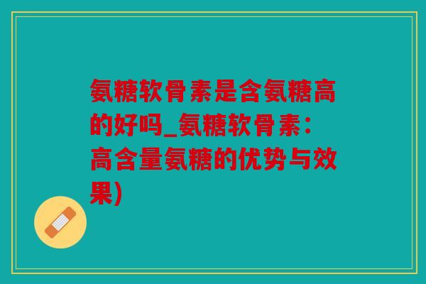 氨糖软骨素是含氨糖高的好吗_氨糖软骨素：高含量氨糖的优势与效果)