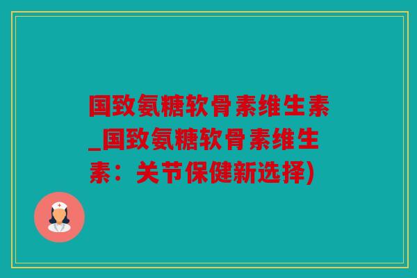 国致氨糖软骨素维生素_国致氨糖软骨素维生素：关节保健新选择)