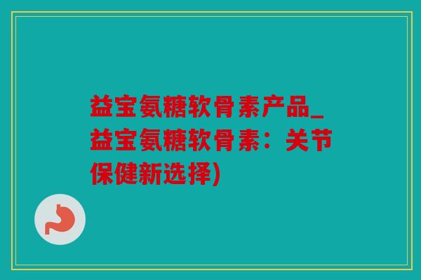 益宝氨糖软骨素产品_益宝氨糖软骨素：关节保健新选择)