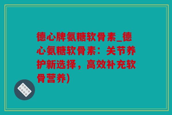 德心牌氨糖软骨素_德心氨糖软骨素：关节养护新选择，高效补充软骨营养)