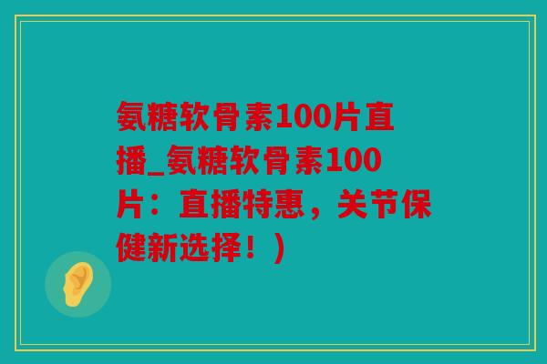 氨糖软骨素100片直播_氨糖软骨素100片：直播特惠，关节保健新选择！)