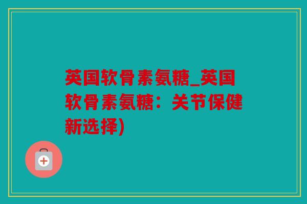 英国软骨素氨糖_英国软骨素氨糖：关节保健新选择)