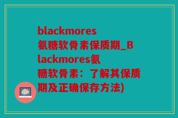 blackmores氨糖软骨素保质期_Blackmores氨糖软骨素：了解其保质期及正确保存方法)