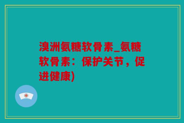 溴洲氨糖软骨素_氨糖软骨素：保护关节，促进健康)