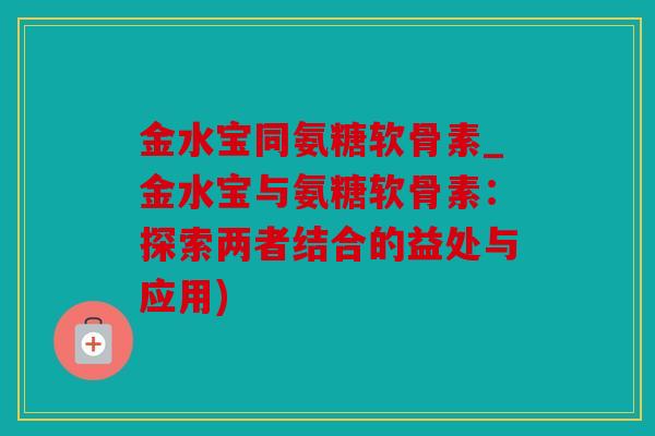 金水宝同氨糖软骨素_金水宝与氨糖软骨素：探索两者结合的益处与应用)