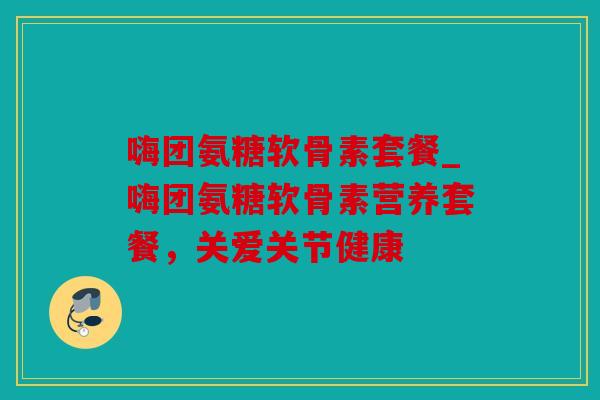嗨团氨糖软骨素套餐_嗨团氨糖软骨素营养套餐，关爱关节健康