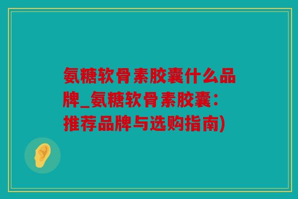 氨糖软骨素胶囊什么品牌_氨糖软骨素胶囊：推荐品牌与选购指南)