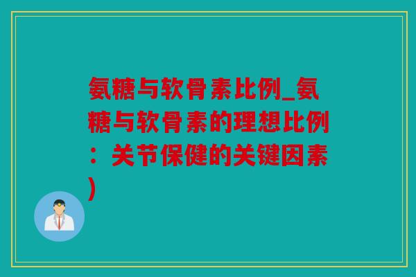 氨糖与软骨素比例_氨糖与软骨素的理想比例：关节保健的关键因素)