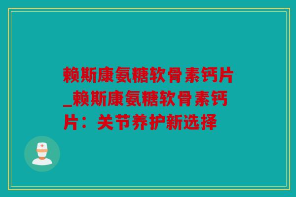 赖斯康氨糖软骨素钙片_赖斯康氨糖软骨素钙片：关节养护新选择