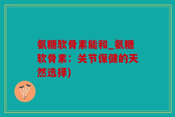 氨糖软骨素能和_氨糖软骨素：关节保健的天然选择)