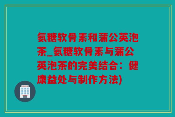 氨糖软骨素和蒲公英泡茶_氨糖软骨素与蒲公英泡茶的完美结合：健康益处与制作方法)