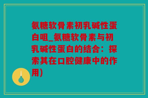 氨糖软骨素初乳碱性蛋白咀_氨糖软骨素与初乳碱性蛋白的结合：探索其在口腔健康中的作用)