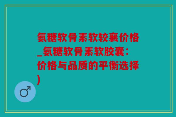 氨糖软骨素软较襄价格_氨糖软骨素软胶囊：价格与品质的平衡选择)