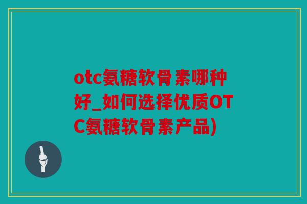 otc氨糖软骨素哪种好_如何选择优质OTC氨糖软骨素产品)