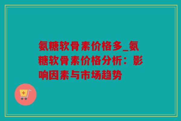 氨糖软骨素价格多_氨糖软骨素价格分析：影响因素与市场趋势