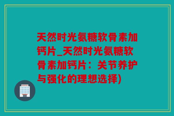 天然时光氨糖软骨素加钙片_天然时光氨糖软骨素加钙片：关节养护与强化的理想选择)