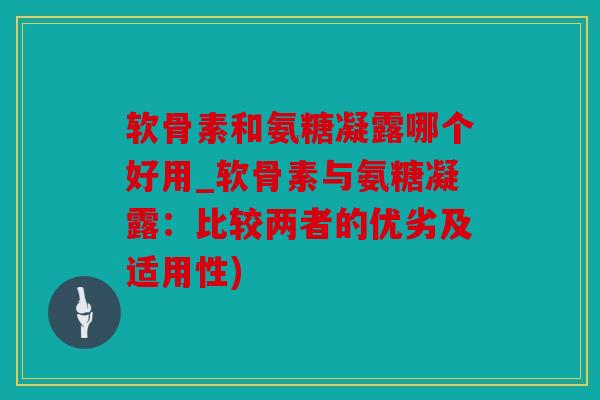 软骨素和氨糖凝露哪个好用_软骨素与氨糖凝露：比较两者的优劣及适用性)