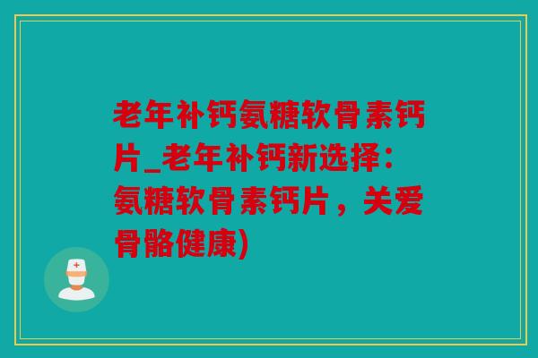 老年补钙氨糖软骨素钙片_老年补钙新选择：氨糖软骨素钙片，关爱骨骼健康)