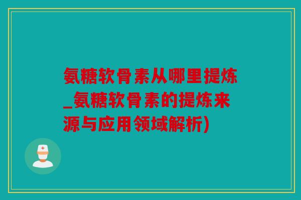 氨糖软骨素从哪里提炼_氨糖软骨素的提炼来源与应用领域解析)