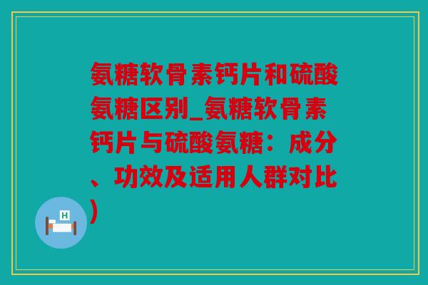 氨糖软骨素钙片和硫酸氨糖区别_氨糖软骨素钙片与硫酸氨糖：成分、功效及适用人群对比)
