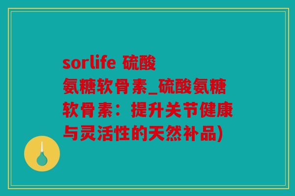 sorlife 硫酸氨糖软骨素_硫酸氨糖软骨素：提升关节健康与灵活性的天然补品)