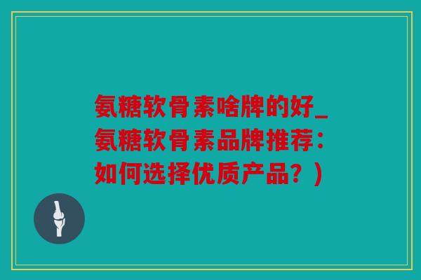 氨糖软骨素啥牌的好_氨糖软骨素品牌推荐：如何选择优质产品？)