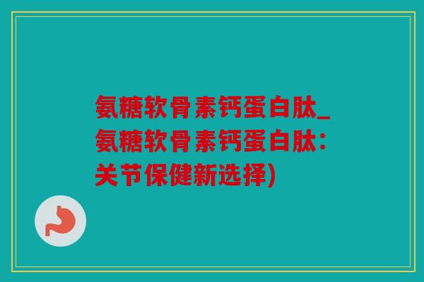 氨糖软骨素钙蛋白肽_氨糖软骨素钙蛋白肽：关节保健新选择)