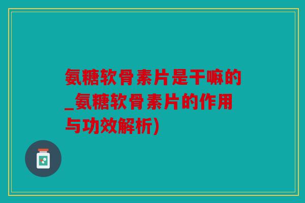 氨糖软骨素片是干嘛的_氨糖软骨素片的作用与功效解析)
