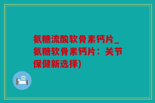 氨糖流酸软骨素钙片_氨糖软骨素钙片：关节保健新选择)