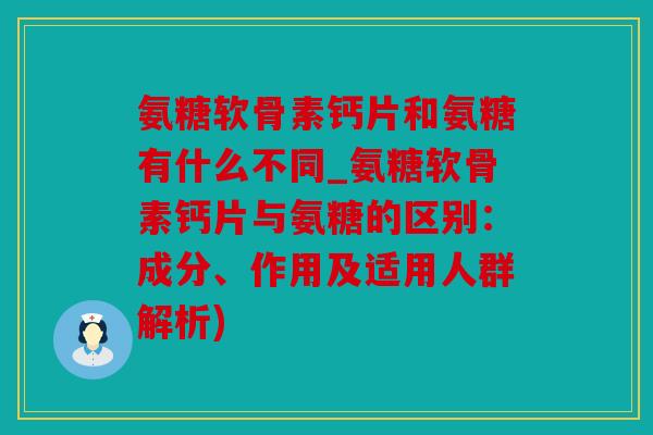 氨糖软骨素钙片和氨糖有什么不同_氨糖软骨素钙片与氨糖的区别：成分、作用及适用人群解析)