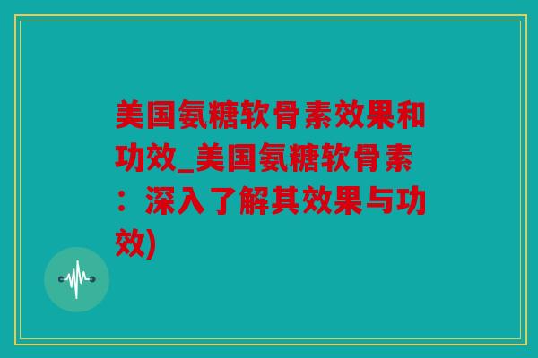 美国氨糖软骨素效果和功效_美国氨糖软骨素：深入了解其效果与功效)