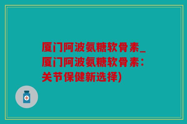 厦门阿波氨糖软骨素_厦门阿波氨糖软骨素：关节保健新选择)