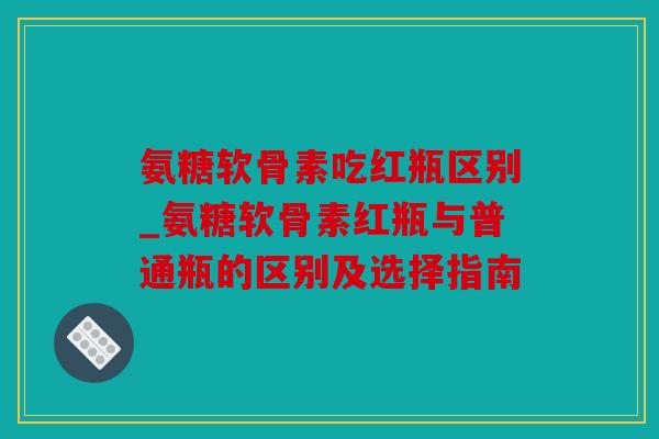氨糖软骨素吃红瓶区别_氨糖软骨素红瓶与普通瓶的区别及选择指南