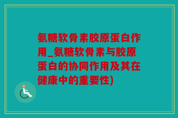 氨糖软骨素胶原蛋白作用_氨糖软骨素与胶原蛋白的协同作用及其在健康中的重要性)