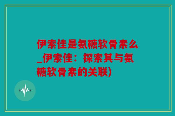 伊索佳是氨糖软骨素么_伊索佳：探索其与氨糖软骨素的关联)