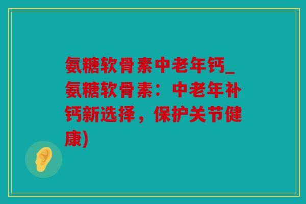 氨糖软骨素中老年钙_氨糖软骨素：中老年补钙新选择，保护关节健康)