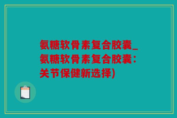 氨糖软骨素复合胶囊_氨糖软骨素复合胶囊：关节保健新选择)