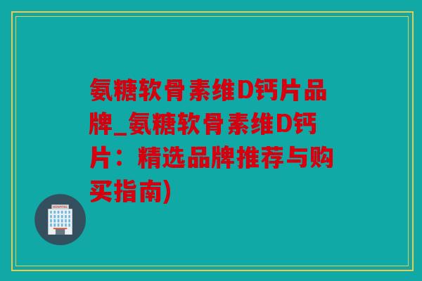 氨糖软骨素维D钙片品牌_氨糖软骨素维D钙片：精选品牌推荐与购买指南)