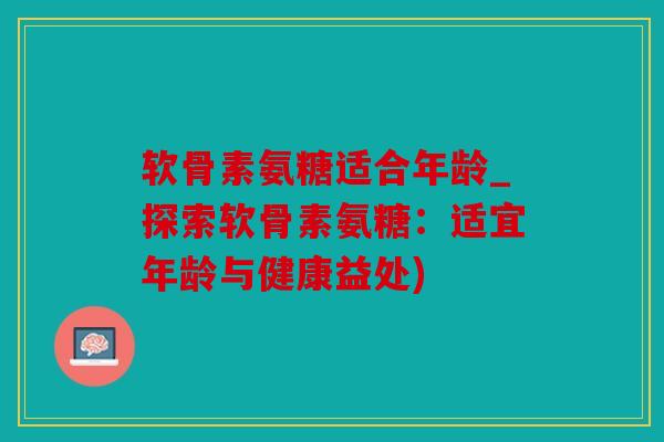 软骨素氨糖适合年龄_探索软骨素氨糖：适宜年龄与健康益处)